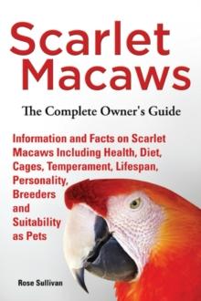 Scarlet Macaws, Information and Facts on Scarlet Macaws, The Complete Owner's Guide including Breeding, Lifespan, Personality, Cages, Temperament, Diet and Keeping them as Pets