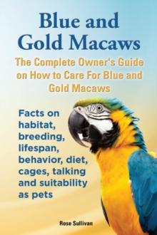 Blue and Gold Macaws, The Complete Owner's Guide on How to Care for Blue and Yellow Macaws, Facts on Habitat, Breeding, Lifespan, Behavior, Diet, Cages, Talking and Suitability as Pets