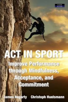 ACT in Sport : Improve Performance through Mindfulness, Acceptance, and Commitment