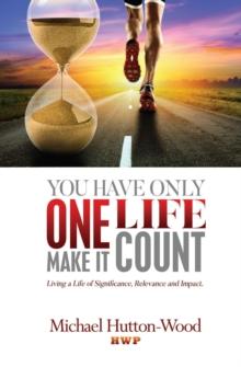 You Have Only One Life. Make It Count!: Living a Life of Significance, Relevance, and Impact