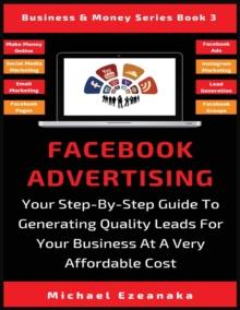 Facebook Advertising : Your Step-By-Step Guide To Generating Quality Leads For Your Business At A Very Affordable Cost