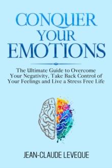 Conquer Your Emotions : The Ultimate Guide to Overcome Your Negativity, Take Back Control of Your Feelings and Live a Stress Free Life