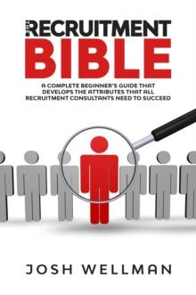 The Recruitment Bible : A Complete Beginner's Guide That Develops The Attributes That All Recruitment Consultants Need To Succeed