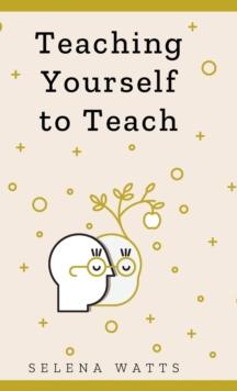 Teaching Yourself To Teach : A Comprehensive Guide to the Fundamental and Practical Information You Need to Succeed as a Teacher Today