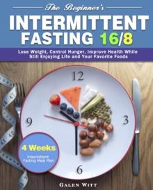 The Beginner's Intermittent Fasting 16/8 : 4 Weeks Intermittent Fasting Meal Plan to Lose Weight, Control Hunger, Improve Health While Still Enjoying Life and Your Favorite Foods