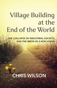 Village Building at the End of the World : The Collapse of Industrial Society and the Birth of a New Vision