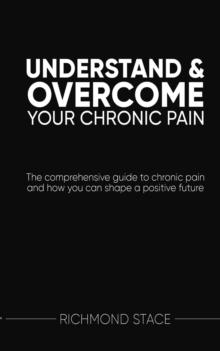 Understand and Overcome Your Chronic Pain : The comprehensive guide to chronic pain and how you can shape a positive future