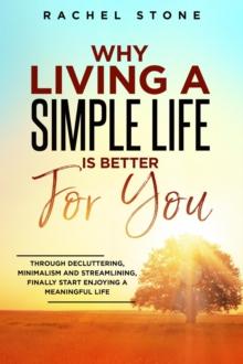 Why Living A Simple Life is Better For You : An Easy Guide To Help You Change The Way You Think About Your Life. Take Steps To Start Living A Stress-Free Life And Discover The Power Of Simplicity