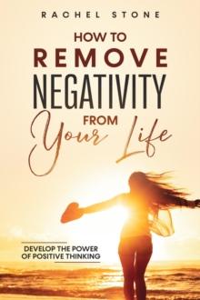 How to Remove Negativity From Your Life : Develop The Power Of Positive Thinking And Eliminate Harmful Thought Patterns That Prevent You From Living Your Best Life. Start Breaking The Chains