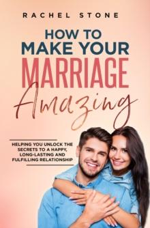 How To Make Your Marriage Amazing : Helping You Unlock The Secrets To A Happy, Long-Lasting And Fulfilling Relationship