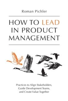 How to Lead in Product Management : Practices to Align Stakeholders, Guide Development Teams, and Create Value Together