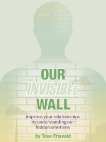 Our Invisible Wall : Improve Your Relationships By Understanding Our Hidden Emotions