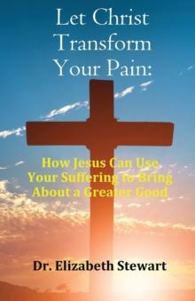 Let Christ Transform Your Pain : How Jesus Can Use Your Suffering to Bring About a Greater Good