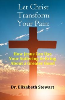 Let Christ Transform Your Pain : How Jesus Can Use Your Suffering to Bring About a Greater Good