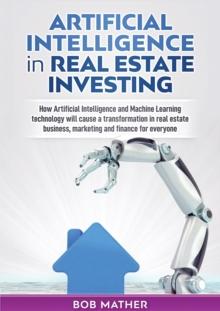 Artificial Intelligence in Real Estate Investing : How Artificial Intelligence and Machine Learning technology will cause a transformation in real estate business, marketing and finance for everyone