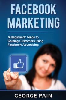 Facebook Marketing : A Beginners' Guide to Gaining Customers using Facebook Advertising