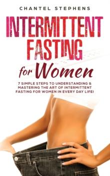 Intermittent Fasting for Women : 7 Simple Steps to Understanding & Mastering the Art of Intermittent Fasting for Women in Every Day Life!