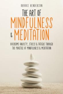 The Art of Mindfulness & Meditation : Overcome Anxiety, Stress & Fatigue Through the Practice of Mindfulness & Meditation