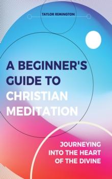 A Beginner's Guide To Christian Meditation : Journeying into the Heart of the Divine