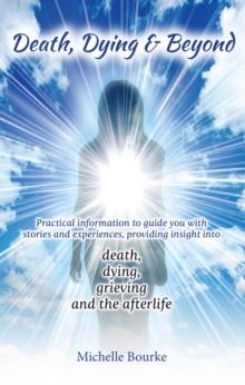 Death, Dying & Beyond : Practical information to guide you with stories and experiences, providing insight into the process of death, dying, grieving and the afterlife