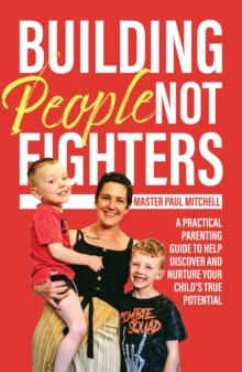 Building People Not Fighters : A practical parenting guide to help discover and nurture your child's potential