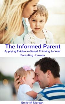 The Informed Parent : Applying Evidence-Based Thinking to Your Parenting Journey