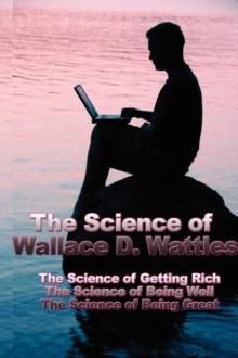 The Science of Wallace D. Wattles : The Science of Getting Rich, the Science of Being Well, the Science of Being Great