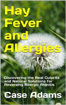 Hay Fever and Allergies: Discovering the Real Culprits and Natural Solutions for Reversing Allergic Rhinitis