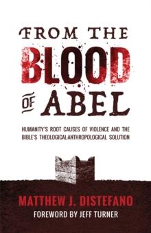 From the Blood of Abel : Humanity's Root Causes of Violence and the Bible's Theological-Anthropological Solution