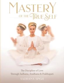 Mastery of the True Self : The Discipline of Love Through Sadhana, Aradhana and Prabhupati