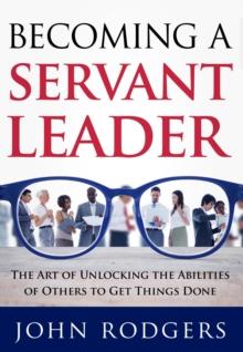 Becoming a Servant Leader : The Art of Unlocking the Abilities of Others to Get Things Done