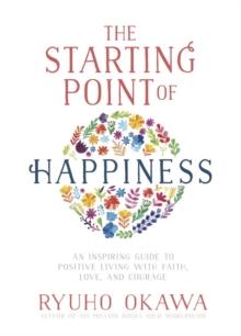 The Starting Point of Happiness : An Inspiring Guide to Positive Living with Faith, Love, and Courage