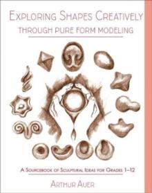 Exploring Shapes Creatively Through Pure Form Modeling : A Sourcebook of Sculptural Ideas for Grades 1-12