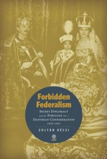 Forbidden Federalism: Secret Diplomacy and the Struggle for a Danube Confederation : 1918-1921