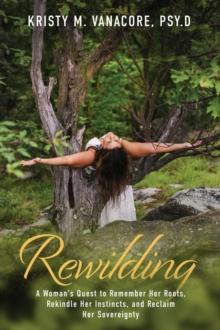 Rewilding : A Woman's Quest to Remember Her Roots, Rekindle Her Instincts, and Reclaim Her Sovereignty