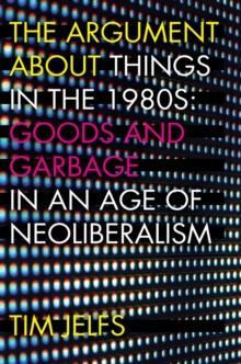 The Argument about Things in the 1980s : Goods and Garbage in an Age of Neoliberalism