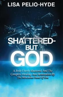 Shattered But-God : A Body Utterly Shattered And The Complete Healing And Restoration By The Miraculous Hand Of God