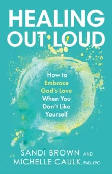 Healing Out Loud : How to Embrace God's Love When You Don't Like Yourself