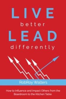 LIVE better LEAD differently : How to Influence and Impact Others from the Boardroom to the Kitchen Table