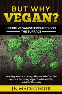 But Why Vegan? Seeing Veganism from Beyond the Surface : How Veganism is an Integral Part of Who You Are and How Becoming Vegan Can Benefit You and All of Humanity