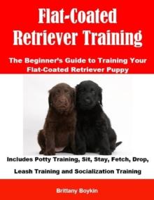 Flat-Coated Retriever Training: The Beginner's Guide to Training Your Flat-Coated Retriever Puppy : Includes Potty Training, Sit, Stay, Fetch, Drop, Leash Training and Socialization Training