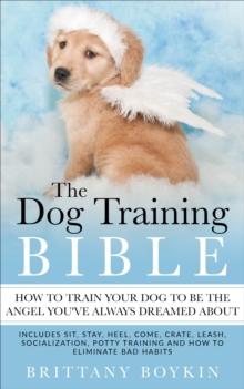 The Dog Training Bible - How to Train Your Dog to be the Angel You've Always Dreamed About : Includes Sit, Stay, Heel, Come, Crate, Leash, Socialization, Potty Training and How to Eliminate Bad Habits