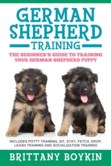 German Shepherd Training: The Beginner's Guide to Training Your German Shepherd Puppy : Includes Potty Training, Sit, Stay, Fetch, Drop, Leash Training and Socialization Training