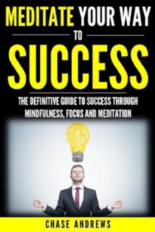 Meditate Your Way to Success : The Definitive Guide to Mindfulness, Focus and Meditation