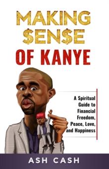 Making Sense of Kanye : A Spiritual Guide to Financial Freedom, Peace, Love, and Happiness