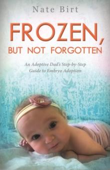 Frozen, But Not Forgotten : An Adoptive Dad's Step-by-Step Guide to Embryo Adoption