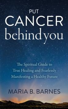 Put Cancer Behind You : The Spiritual Guide to True Healing and Fearlessly Manifesting a Healthy Future