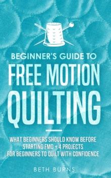 Beginner's Guide to Free Motion Quilting : What Beginners Should Know Before Starting FMQ + 4 Projects for Beginners to Quilt with Confidence