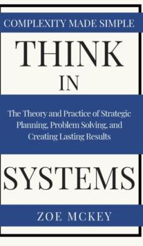 Think in Systems : The Theory and Practice of Strategic Planning, Problem Solving, and Creating Lasting Results - Complexity Made Simple