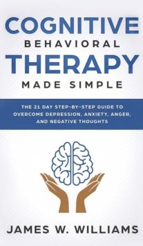 Cognitive Behavioral Therapy : Made Simple - The 21 Day Step by Step Guide to Overcoming Depression, Anxiety, Anger, and Negative Thoughts (Practical Emotional Intelligence)